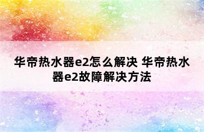 华帝热水器e2怎么解决 华帝热水器e2故障解决方法